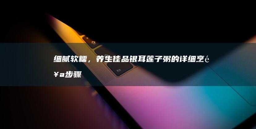 细腻软糯，养生佳品：银耳莲子粥的详细烹饪步骤与技巧